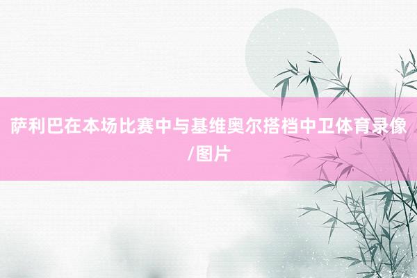 萨利巴在本场比赛中与基维奥尔搭档中卫体育录像/图片