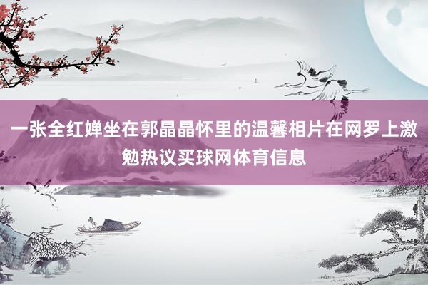一张全红婵坐在郭晶晶怀里的温馨相片在网罗上激勉热议买球网体育信息