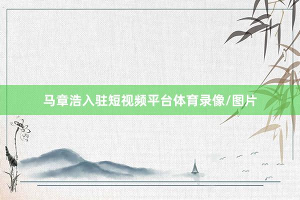 马章浩入驻短视频平台体育录像/图片