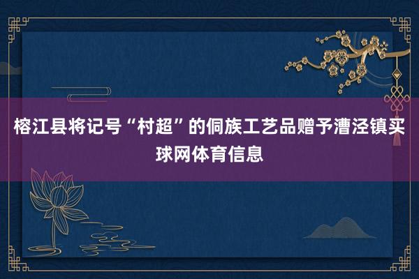 榕江县将记号“村超”的侗族工艺品赠予漕泾镇买球网体育信息