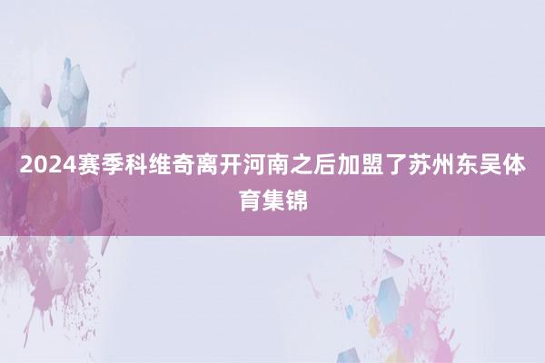 2024赛季科维奇离开河南之后加盟了苏州东吴体育集锦