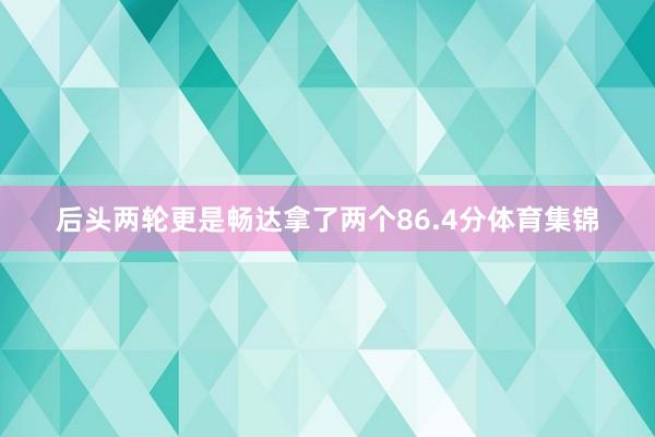 后头两轮更是畅达拿了两个86.4分体育集锦