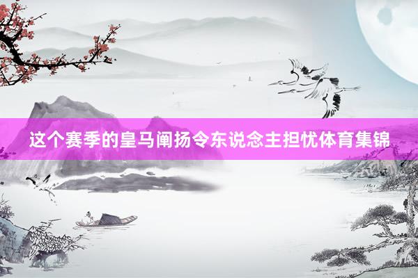 这个赛季的皇马阐扬令东说念主担忧体育集锦