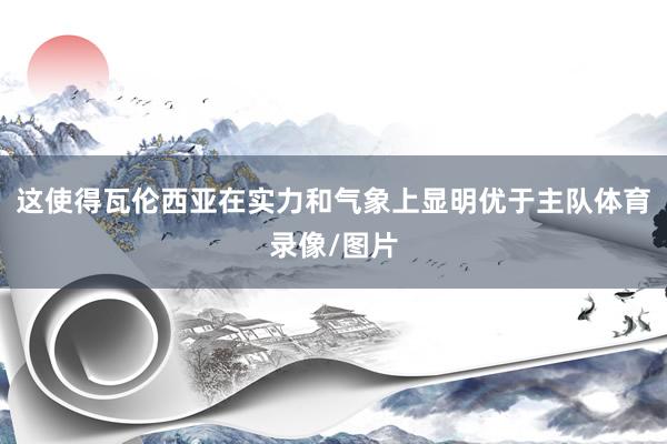 这使得瓦伦西亚在实力和气象上显明优于主队体育录像/图片