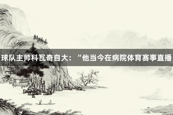 球队主帅科瓦奇自大:“他当今在病院体育赛事直播
