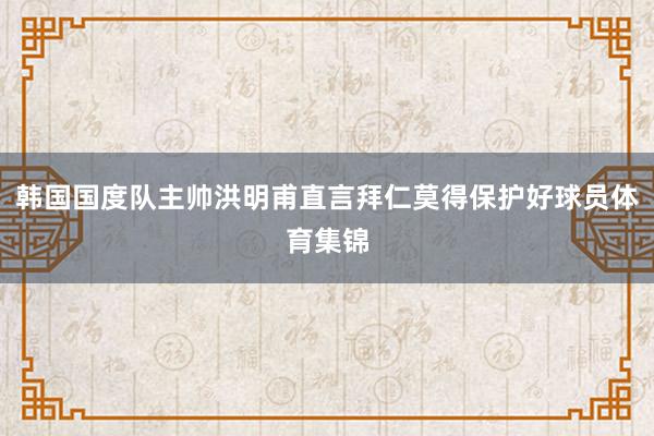 韩国国度队主帅洪明甫直言拜仁莫得保护好球员体育集锦