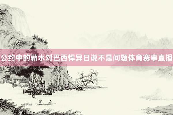 公约中的薪水对巴西悍异日说不是问题体育赛事直播
