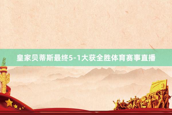 皇家贝蒂斯最终5-1大获全胜体育赛事直播