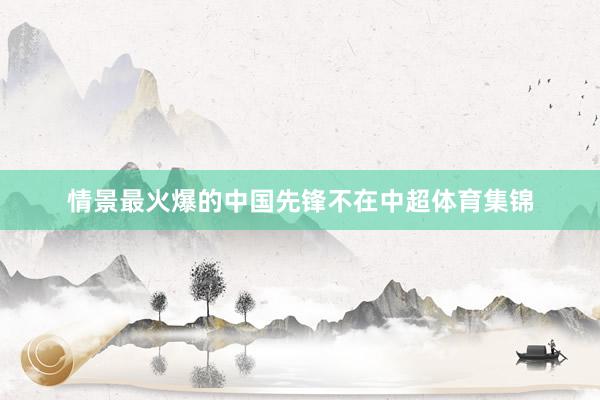 情景最火爆的中国先锋不在中超体育集锦