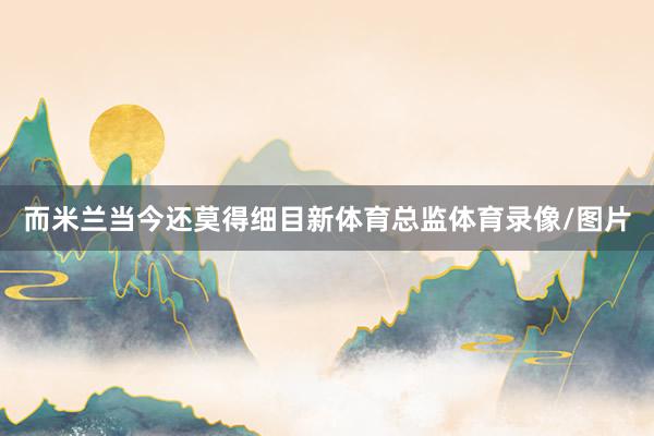 而米兰当今还莫得细目新体育总监体育录像/图片