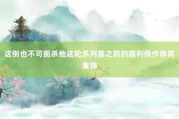 这倒也不可扼杀他这轮系列赛之前的顺利操作体育集锦