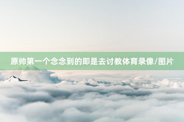 原帅第一个念念到的即是去讨教体育录像/图片