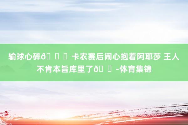 输球心碎💔卡农赛后闹心抱着阿耶莎 王人不肯本旨库里了😭体育集锦