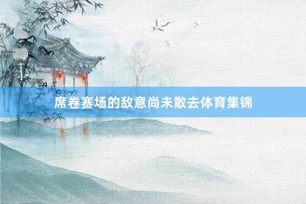 席卷赛场的敌意尚未散去体育集锦