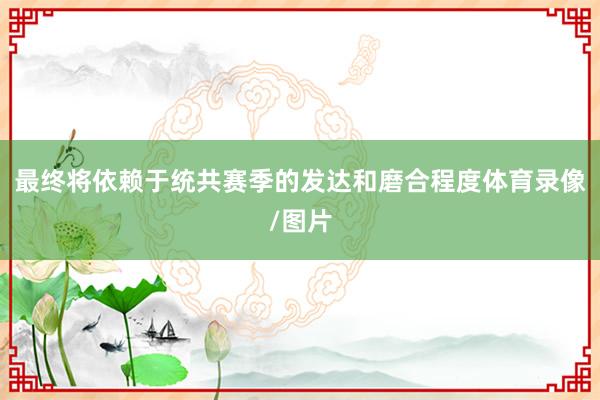 最终将依赖于统共赛季的发达和磨合程度体育录像/图片