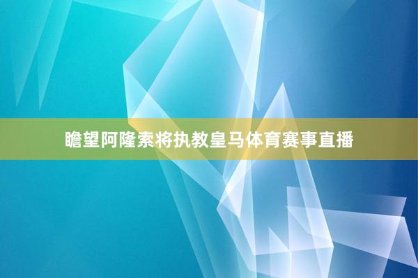 瞻望阿隆索将执教皇马体育赛事直播