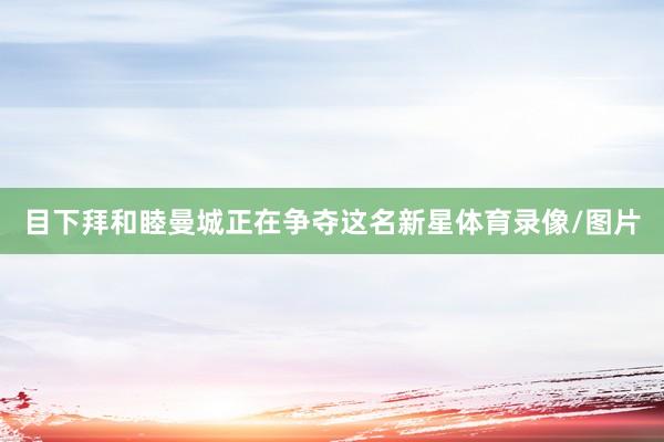 目下拜和睦曼城正在争夺这名新星体育录像/图片