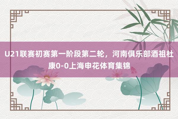 U21联赛初赛第一阶段第二轮，河南俱乐部酒祖杜康0-0上海申花体育集锦