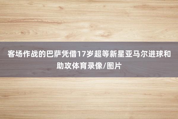 客场作战的巴萨凭借17岁超等新星亚马尔进球和助攻体育录像/图片