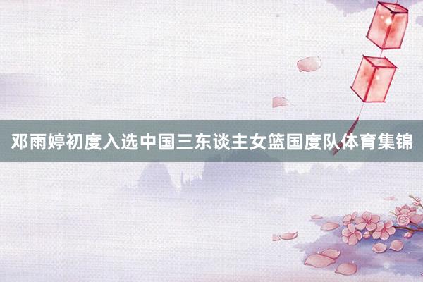邓雨婷初度入选中国三东谈主女篮国度队体育集锦