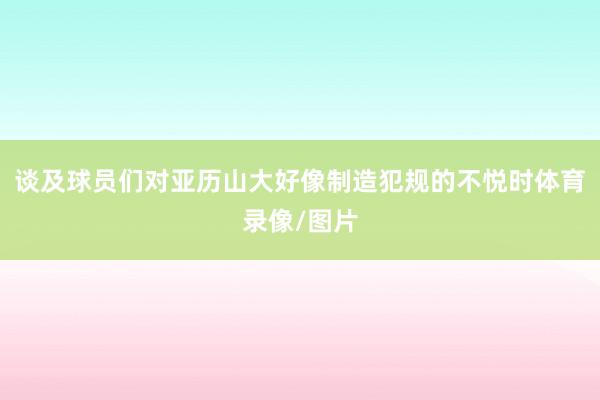 谈及球员们对亚历山大好像制造犯规的不悦时体育录像/图片