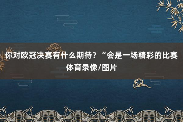 你对欧冠决赛有什么期待？“会是一场精彩的比赛体育录像/图片