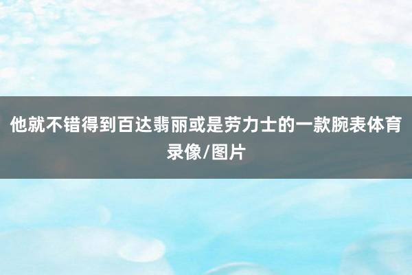 他就不错得到百达翡丽或是劳力士的一款腕表体育录像/图片
