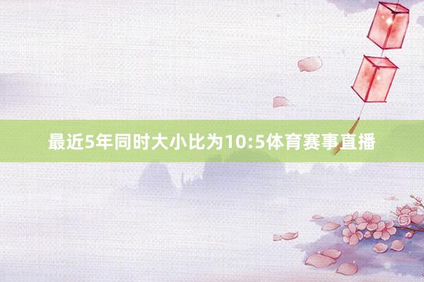 最近5年同时大小比为10:5体育赛事直播