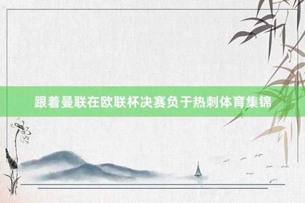 跟着曼联在欧联杯决赛负于热刺体育集锦