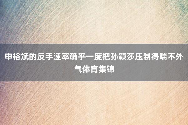 申裕斌的反手速率确乎一度把孙颖莎压制得喘不外气体育集锦