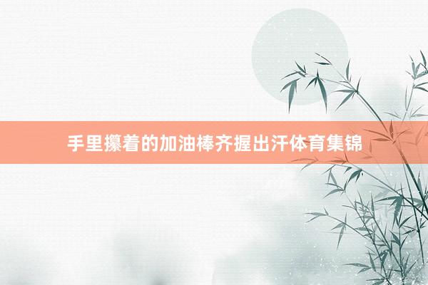 手里攥着的加油棒齐握出汗体育集锦