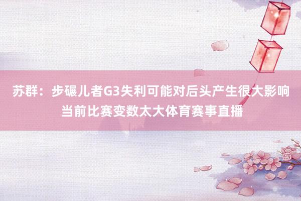 苏群：步碾儿者G3失利可能对后头产生很大影响 当前比赛变数太大体育赛事直播