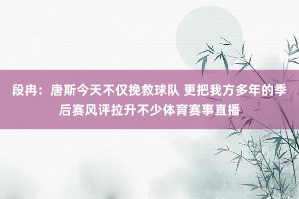 段冉：唐斯今天不仅挽救球队 更把我方多年的季后赛风评拉升不少体育赛事直播