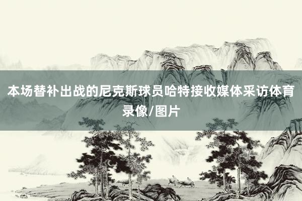 本场替补出战的尼克斯球员哈特接收媒体采访体育录像/图片