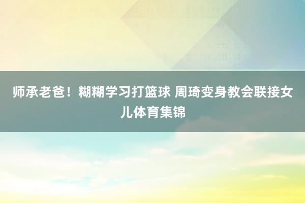 师承老爸！糊糊学习打篮球 周琦变身教会联接女儿体育集锦