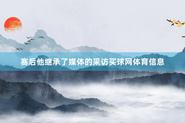 赛后他继承了媒体的采访买球网体育信息