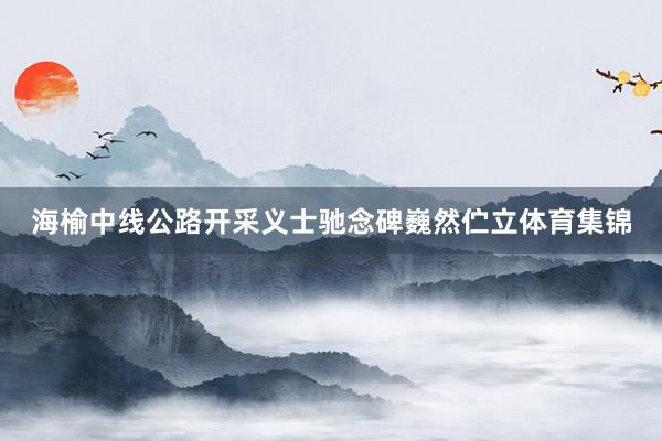 海榆中线公路开采义士驰念碑巍然伫立体育集锦