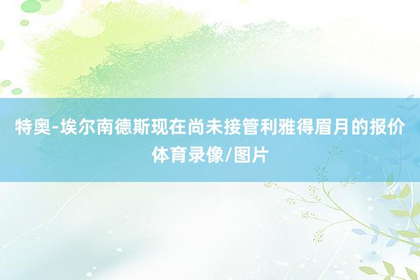 特奥-埃尔南德斯现在尚未接管利雅得眉月的报价体育录像/图片