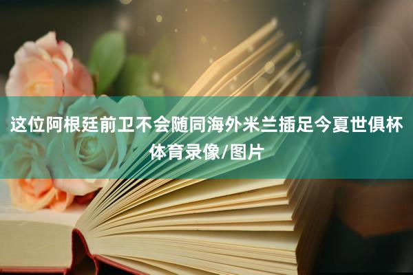 这位阿根廷前卫不会随同海外米兰插足今夏世俱杯体育录像/图片