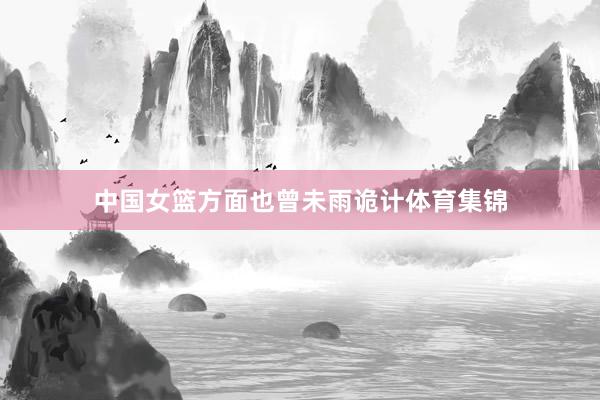 中国女篮方面也曾未雨诡计体育集锦