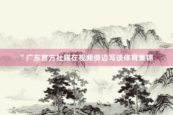 ”广东官方社媒在视频傍边写谈体育集锦