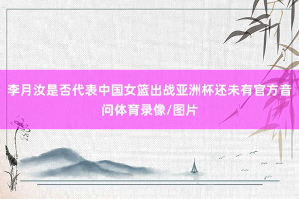 李月汝是否代表中国女篮出战亚洲杯还未有官方音问体育录像/图片