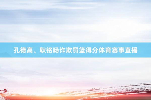 孔德高、耿铭旸诈欺罚篮得分体育赛事直播