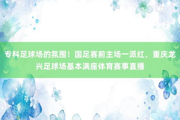专科足球场的氛围！国足赛前主场一派红，重庆龙兴足球场基本满座体育赛事直播