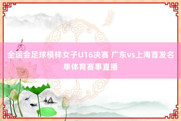 全运会足球模样女子U16决赛 广东vs上海首发名单体育赛事直播