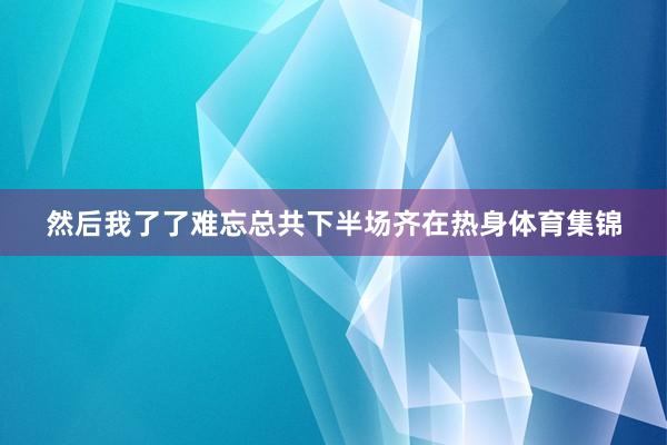 然后我了了难忘总共下半场齐在热身体育集锦