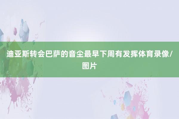 迪亚斯转会巴萨的音尘最早下周有发挥体育录像/图片