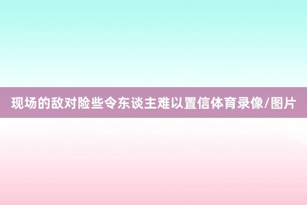 现场的敌对险些令东谈主难以置信体育录像/图片