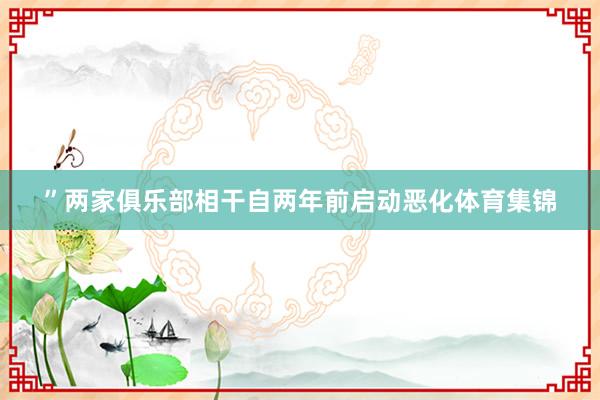 ”两家俱乐部相干自两年前启动恶化体育集锦
