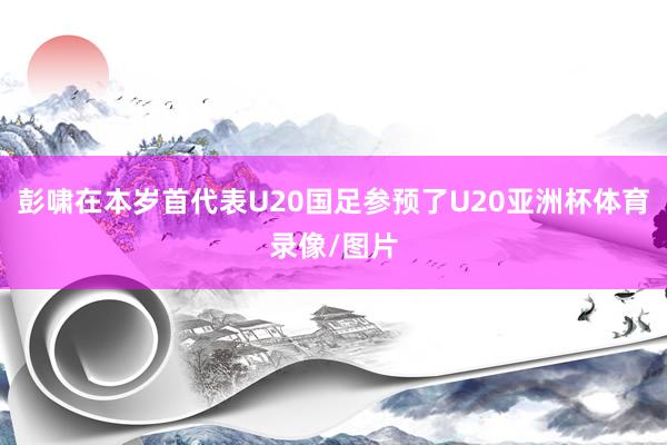 彭啸在本岁首代表U20国足参预了U20亚洲杯体育录像/图片